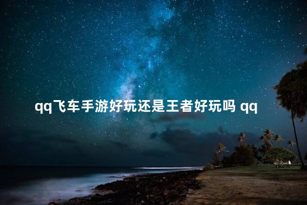 qq飞车手游好玩还是王者好玩吗 qq飞车手游还有人玩吗